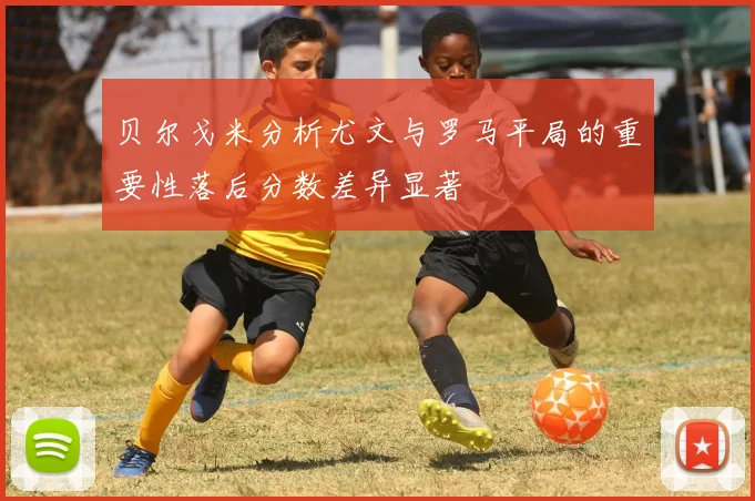 贝尔戈米分析尤文与罗马平局的重要性落后分数差异显著