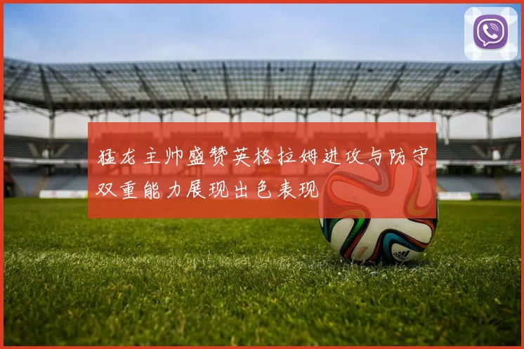 猛龙主帅盛赞英格拉姆进攻与防守双重能力展现出色表现