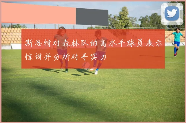 斯洛特对森林队的高水平球员表示惊讶并分析对手实力