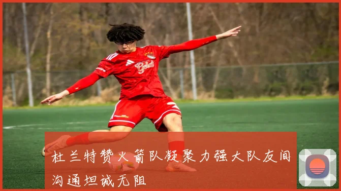 杜兰特赞火箭队凝聚力强大队友间沟通坦诚无阻