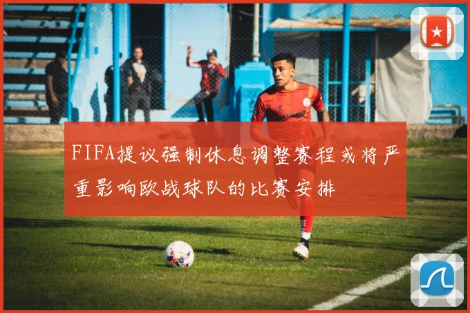FIFA提议强制休息调整赛程或将严重影响欧战球队的比赛安排