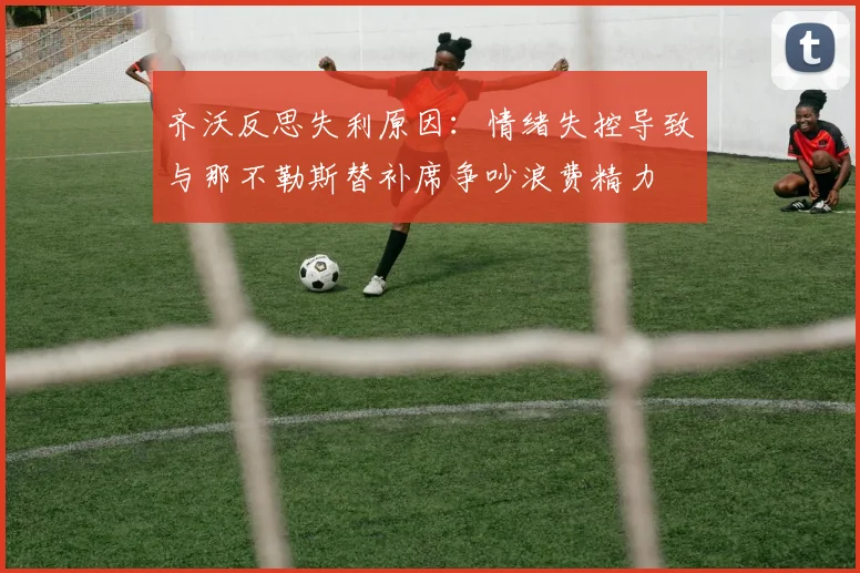 齐沃反思失利原因：情绪失控导致与那不勒斯替补席争吵浪费精力