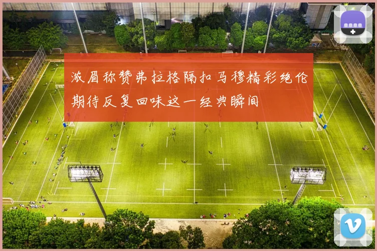 浓眉称赞弗拉格隔扣马穆精彩绝伦期待反复回味这一经典瞬间