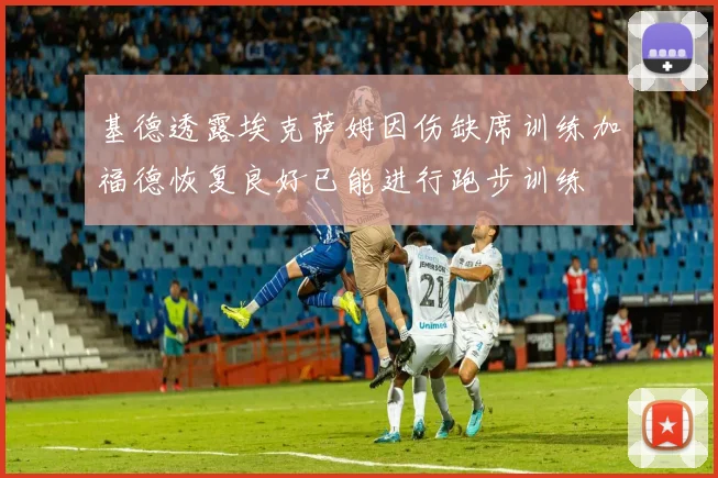 基德透露埃克萨姆因伤缺席训练加福德恢复良好已能进行跑步训练
