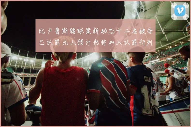 比卢普斯赌球案新动态十二名被告已认罪九人预计也将加入认罪行列