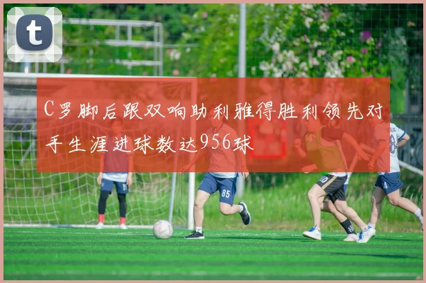 C罗脚后跟双响助利雅得胜利领先对手生涯进球数达956球