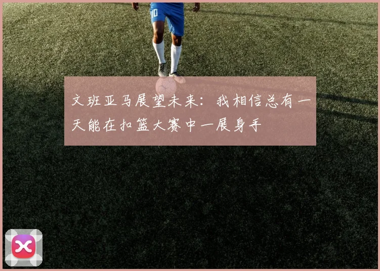 文班亚马展望未来：我相信总有一天能在扣篮大赛中一展身手