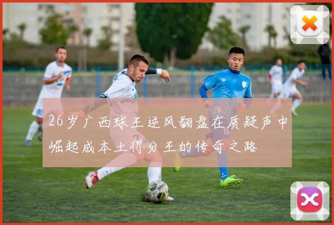 26岁广西球王逆风翻盘在质疑声中崛起成本土得分王的传奇之路