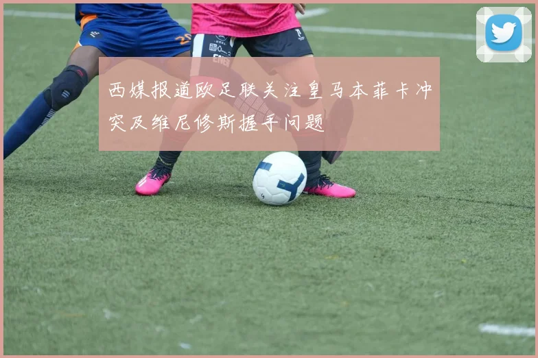 西媒报道欧足联关注皇马本菲卡冲突及维尼修斯握手问题