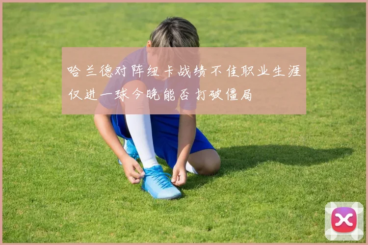 哈兰德对阵纽卡战绩不佳职业生涯仅进一球今晚能否打破僵局