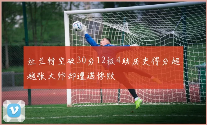 杜兰特空砍30分12板4助历史得分超越张大帅却遭遇惨败