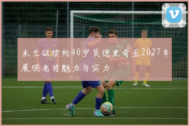米兰欲续约40岁莫德里奇至2027年展现老将魅力与实力