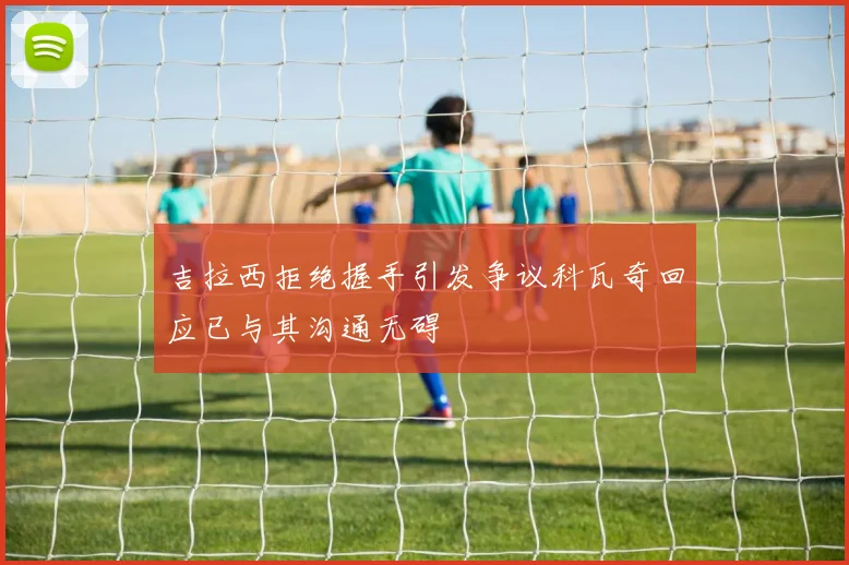 吉拉西拒绝握手引发争议科瓦奇回应已与其沟通无碍