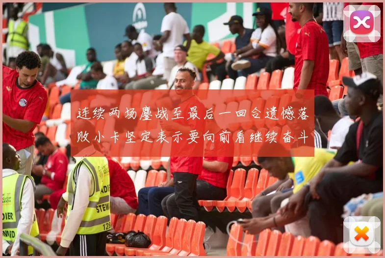 连续两场鏖战至最后一回合遗憾落败小卡坚定表示要向前看继续奋斗