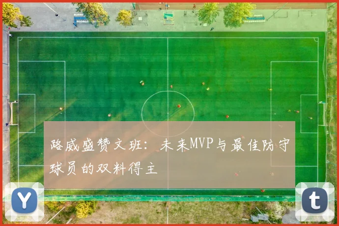 路威盛赞文班：未来MVP与最佳防守球员的双料得主