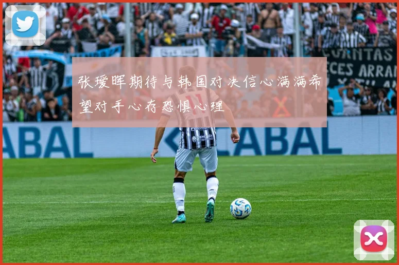 张瑷晖期待与韩国对决信心满满希望对手心存恐惧心理