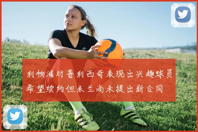 利物浦对普利西奇表现出兴趣球员希望续约但米兰尚未提出新合同